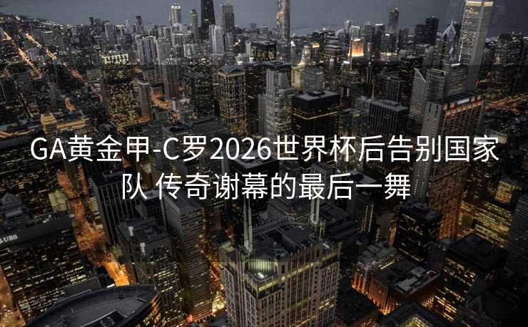GA黄金甲-C罗2026世界杯后告别国家队 传奇谢幕的最后一舞