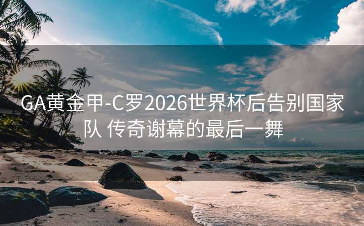 GA黄金甲-C罗2026世界杯后告别国家队 传奇谢幕的最后一舞