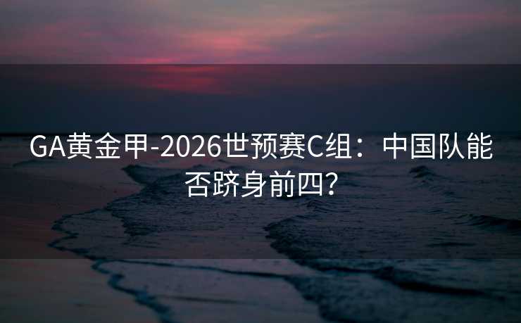 GA黄金甲-2026世预赛C组：中国队能否跻身前四？
