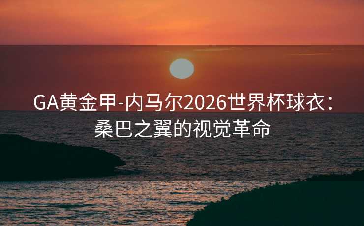 GA黄金甲-内马尔2026世界杯球衣：桑巴之翼的视觉革命